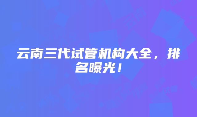 云南三代试管机构大全，排名曝光！
