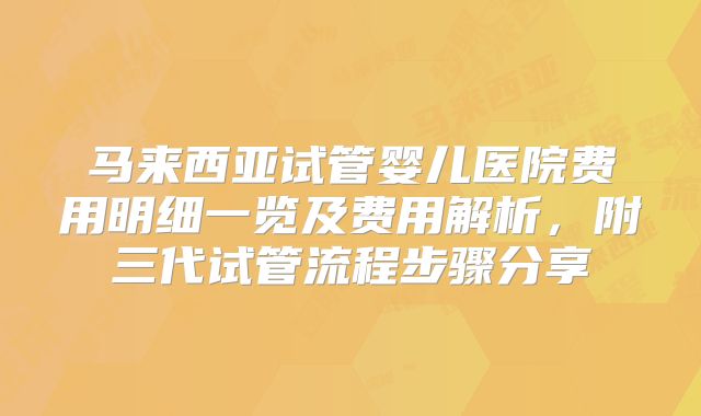 马来西亚试管婴儿医院费用明细一览及费用解析，附三代试管流程步骤分享