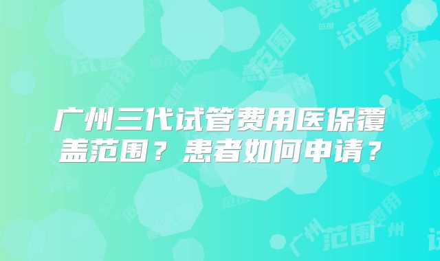广州三代试管费用医保覆盖范围？患者如何申请？