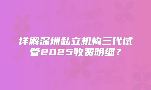 详解深圳私立机构三代试管2025收费明细？