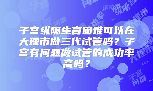 子宫纵隔生育困难可以在大理市做三代试管吗？子宫有问题做试管的成功率高吗？