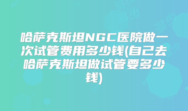 哈萨克斯坦NGC医院做一次试管费用多少钱(自己去哈萨克斯坦做试管要多少钱)