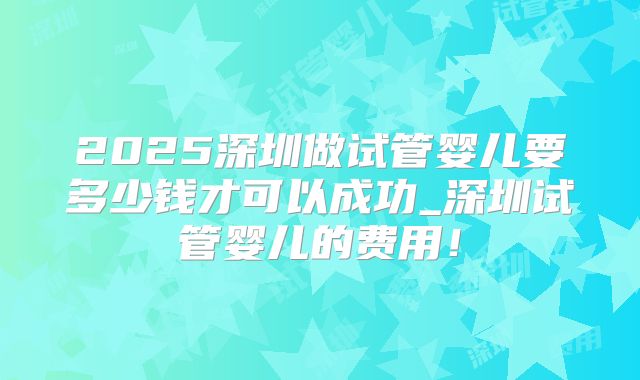 2025深圳做试管婴儿要多少钱才可以成功_深圳试管婴儿的费用！