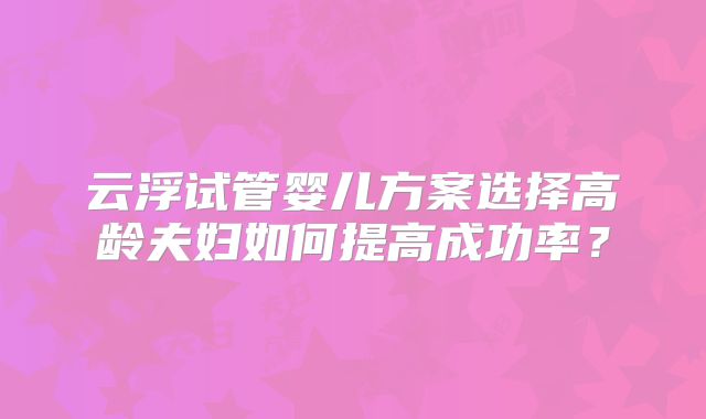 云浮试管婴儿方案选择高龄夫妇如何提高成功率？
