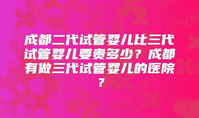 成都二代试管婴儿比三代试管婴儿要贵多少？成都有做三代试管婴儿的医院？