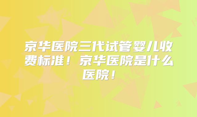 京华医院三代试管婴儿收费标准！京华医院是什么医院！