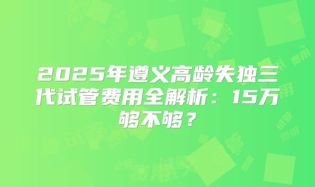 2025年遵义高龄失独三代试管费用全解析：15万够不够？