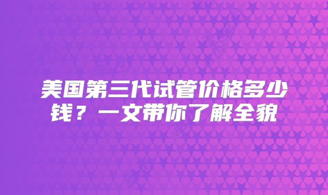 美国第三代试管价格多少钱?一文带你了解全貌