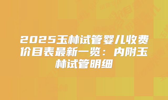 2025玉林试管婴儿收费价目表最新一览：内附玉林试管明细