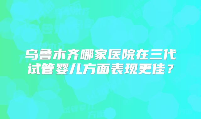 乌鲁木齐哪家医院在三代试管婴儿方面表现更佳？