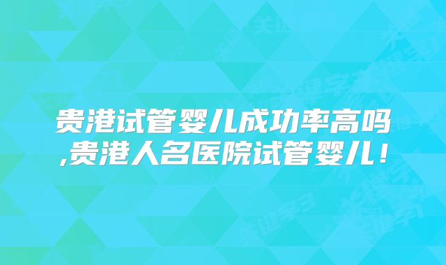 贵港试管婴儿成功率高吗,贵港人名医院试管婴儿！