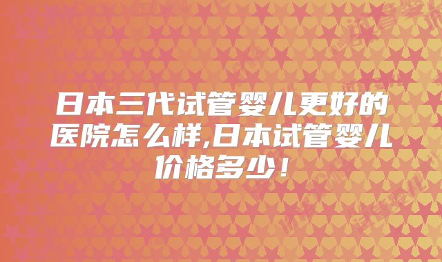日本三代试管婴儿更好的医院怎么样,日本试管婴儿价格多少！