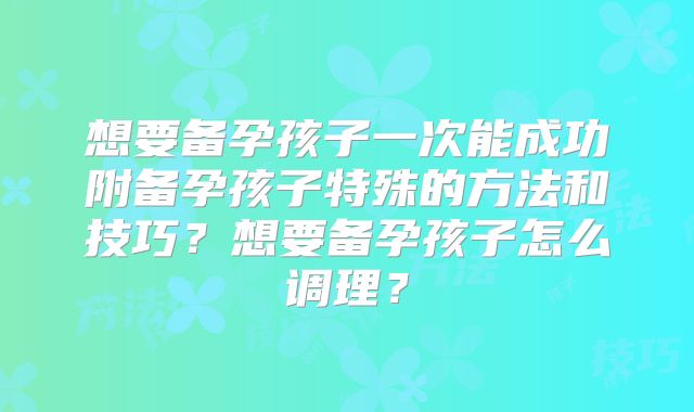 想要备孕孩子一次能成功附备孕孩子特殊的方法和技巧？想要备孕孩子怎么调理？