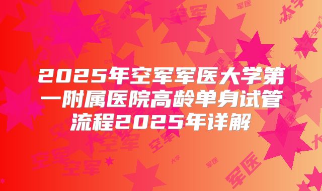 2025年空军军医大学第一附属医院高龄单身试管流程2025年详解