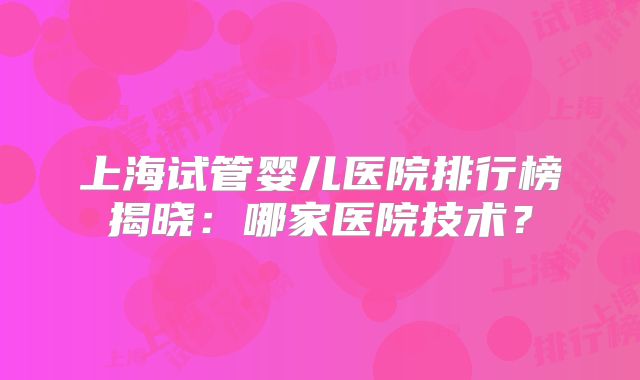 上海试管婴儿医院排行榜揭晓：哪家医院技术？