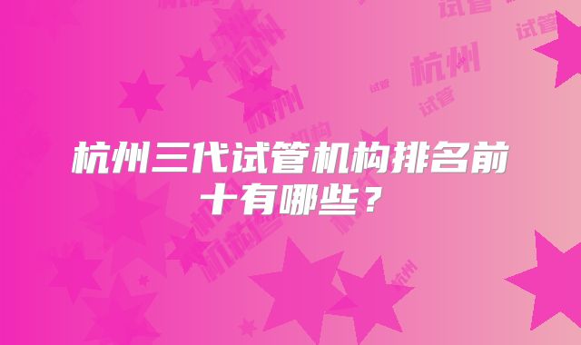 杭州三代试管机构排名前十有哪些？
