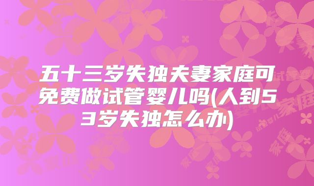 五十三岁失独夫妻家庭可免费做试管婴儿吗(人到53岁失独怎么办)