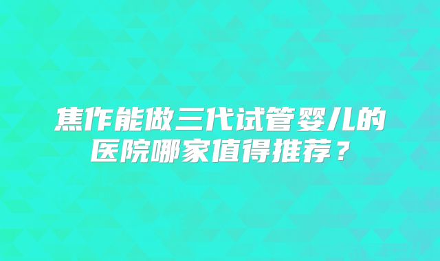 焦作能做三代试管婴儿的医院哪家值得推荐？