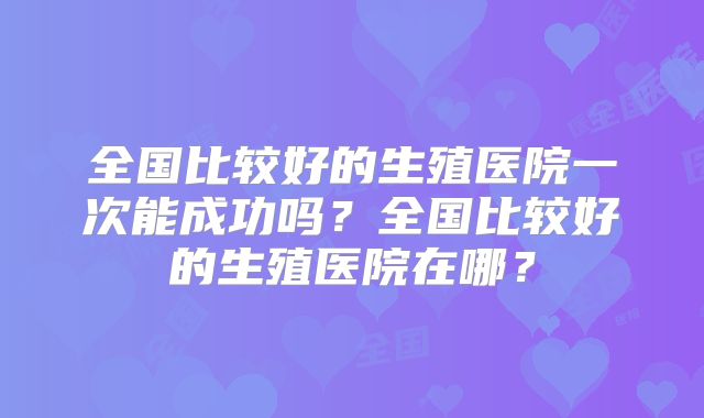 全国比较好的生殖医院一次能成功吗?全国比较好的生殖医院在哪?
