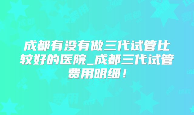 成都有没有做三代试管比较好的医院_成都三代试管费用明细！