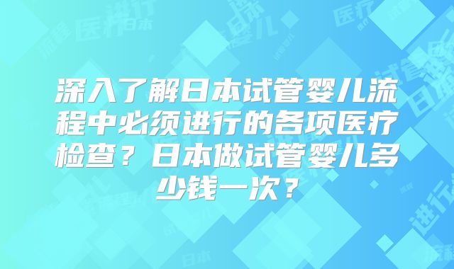 深入了解日本试管婴儿流程中必须进行的各项医疗检查？日本做试管婴儿多少钱一次？