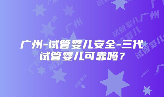 广州-试管婴儿安全-三代试管婴儿可靠吗？