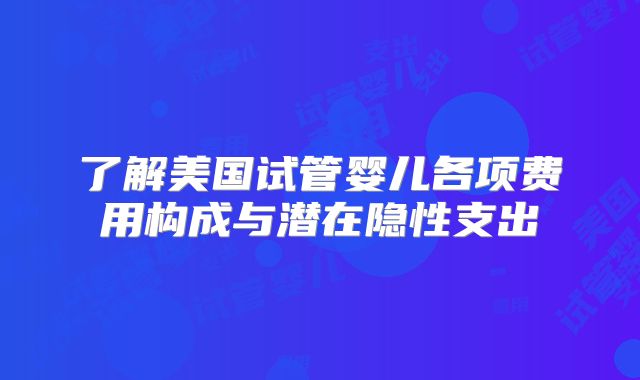 了解美国试管婴儿各项费用构成与潜在隐性支出