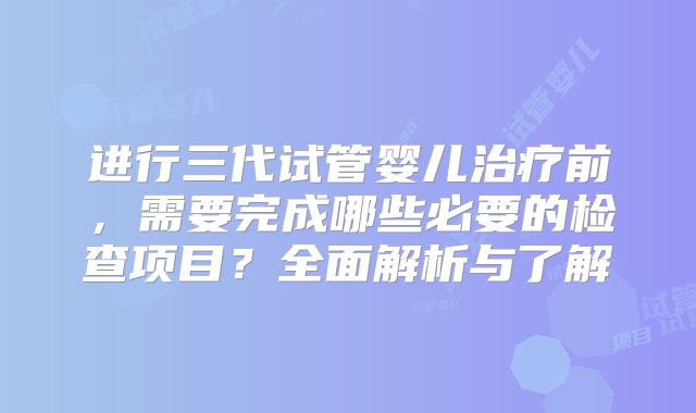 进行三代试管婴儿治疗前，需要完成哪些必要的检查项目？全面解析与了解