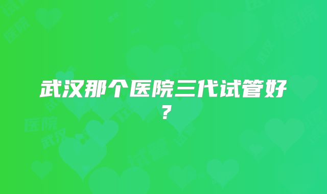 武汉那个医院三代试管好？