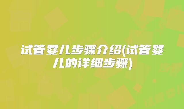 试管婴儿步骤介绍(试管婴儿的详细步骤)