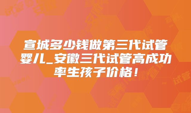 宣城多少钱做第三代试管婴儿_安徽三代试管高成功率生孩子价格！