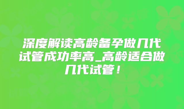 深度解读高龄备孕做几代试管成功率高_高龄适合做几代试管！