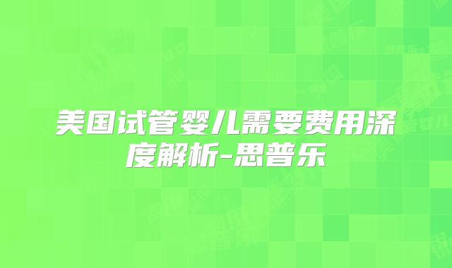 美国试管婴儿需要费用深度解析-思普乐