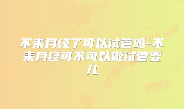 不来月经了可以试管吗-不来月经可不可以做试管婴儿