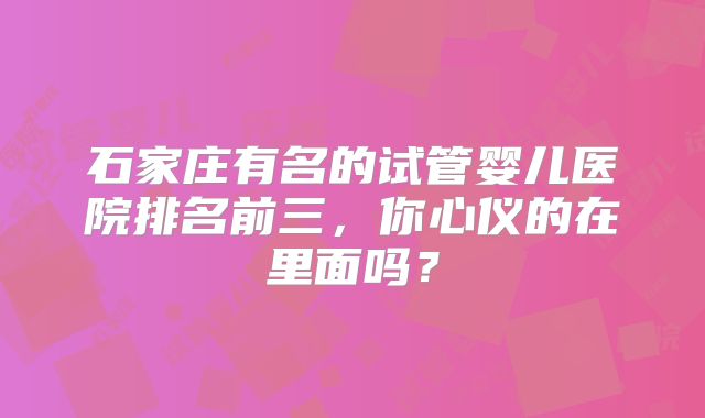 石家庄有名的试管婴儿医院排名前三，你心仪的在里面吗？