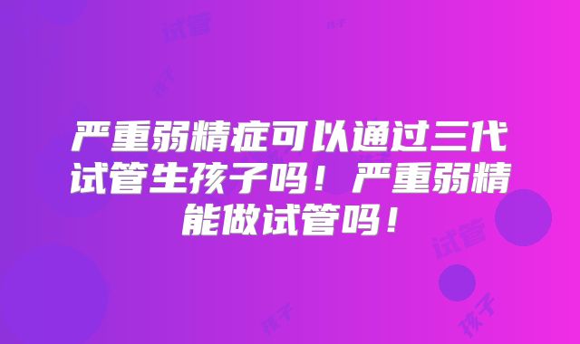 严重弱精症可以通过三代试管生孩子吗!严重弱精能做试管吗!
