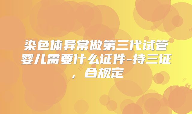 染色体异常做第三代试管婴儿需要什么证件-持三证，合规定