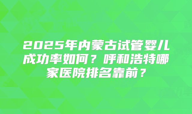 2025年内蒙古试管婴儿成功率如何？呼和浩特哪家医院排名靠前？