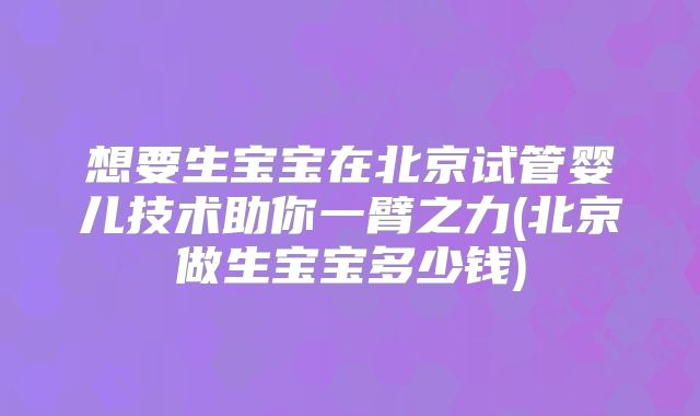 想要生宝宝在北京试管婴儿技术助你一臂之力(北京做生宝宝多少钱)