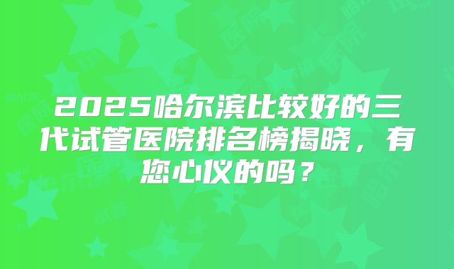 2025哈尔滨比较好的三代试管医院排名榜揭晓，有您心仪的吗？