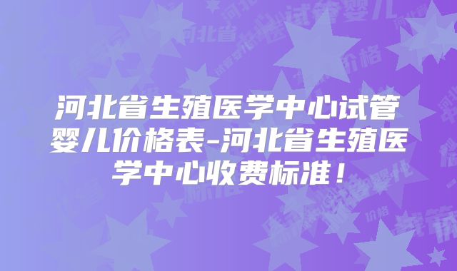 河北省生殖医学中心试管婴儿价格表-河北省生殖医学中心收费标准！
