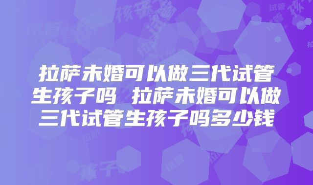 拉萨未婚可以做三代试管生孩子吗 拉萨未婚可以做三代试管生孩子吗多少钱