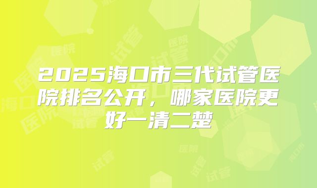 2025海口市三代试管医院排名公开，哪家医院更好一清二楚