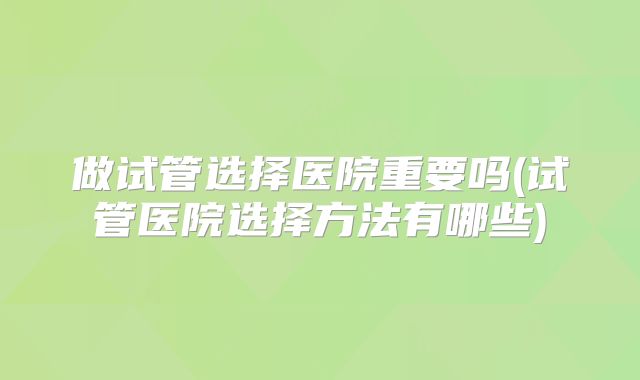 做试管选择医院重要吗(试管医院选择方法有哪些)