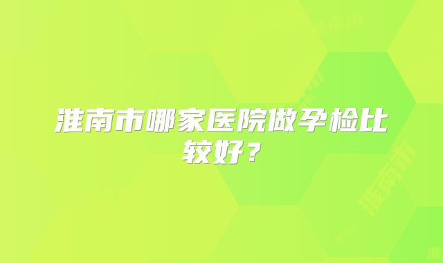 淮南市哪家医院做孕检比较好？
