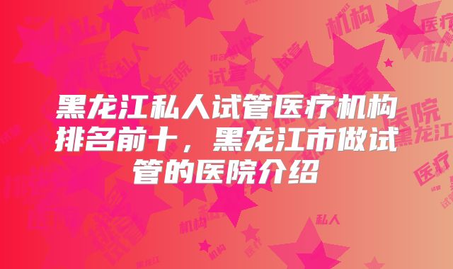 黑龙江私人试管医疗机构排名前十，黑龙江市做试管的医院介绍