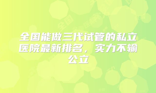 全国能做三代试管的私立医院最新排名，实力不输公立