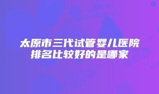 太原市三代试管婴儿医院排名比较好的是哪家