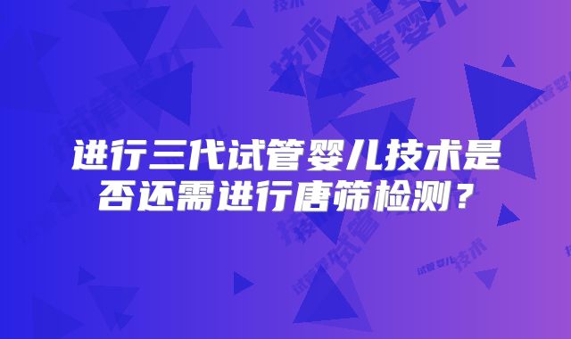 进行三代试管婴儿技术是否还需进行唐筛检测?