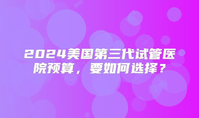 2024美国第三代试管医院预算，要如何选择？